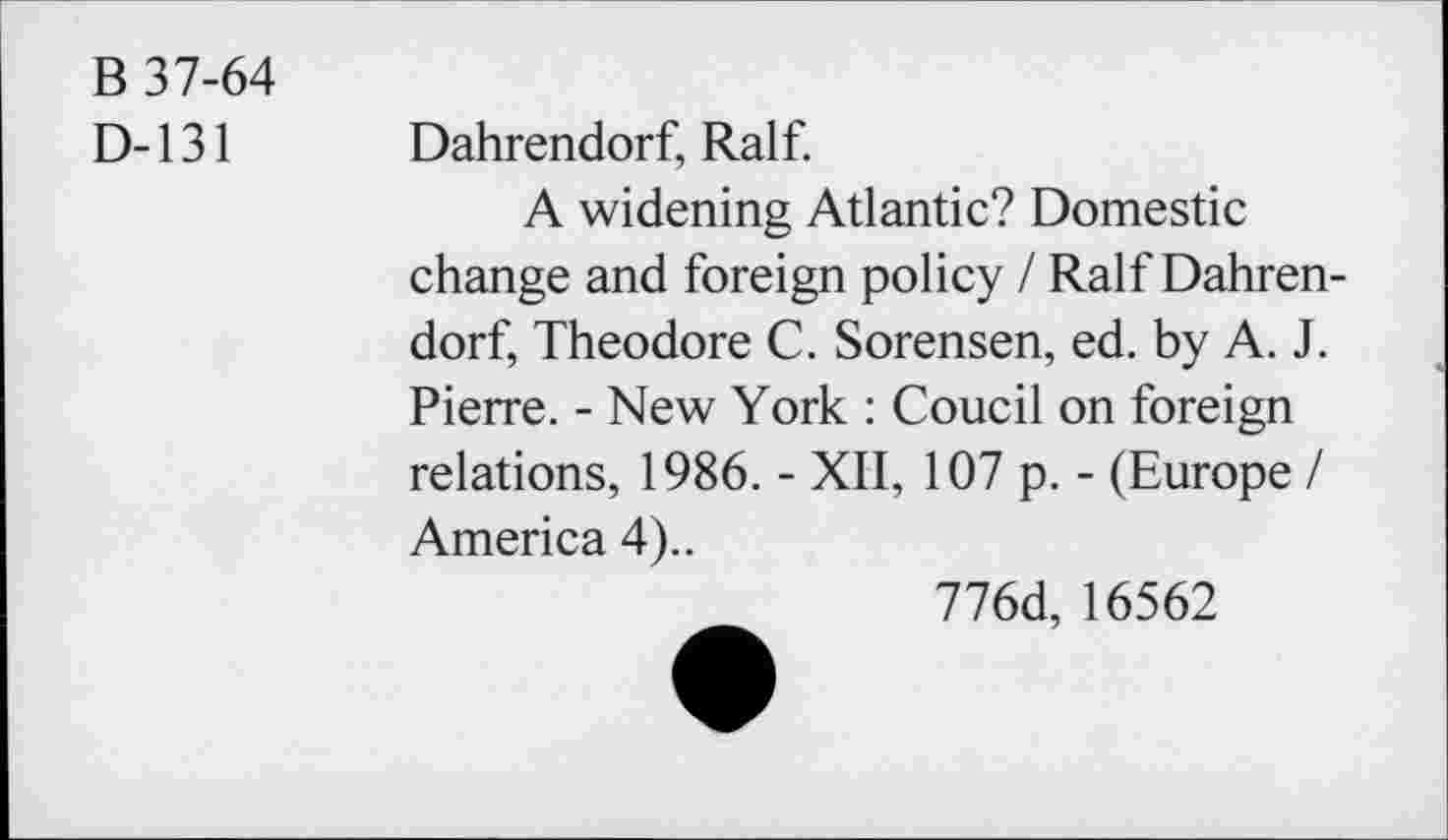 ﻿B 37-64
D-131
Dahrendorf, Ralf.
A widening Atlantic? Domestic change and foreign policy / Ralf Dahrendorf, Theodore C. Sorensen, ed. by A. J. Pierre. - New York : Coucil on foreign relations, 1986. - XII, 107 p. - (Europe / America 4)..
776d, 16562